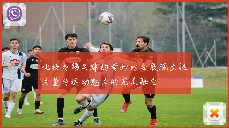 化妆与踢足球的奇妙结合展现女性力量与运动魅力的完美融合