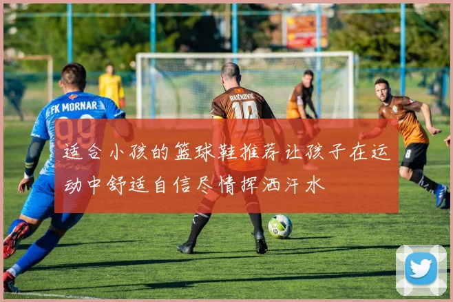 适合小孩的篮球鞋推荐让孩子在运动中舒适自信尽情挥洒汗水